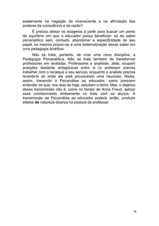 76
exatamente na negação do inconsciente e na afirmação dos
poderes da consciência e da razão?
É preciso deixar os exageros à parte para buscar um ponto
de equilíbrio em que o educador possa beneficiar- se do saber
psicanalítico sem, contudo, abandonar a especificidade de seu
papel, ou mesmo propor-se a uma sistematização desse saber em
uma pedagogia analítica.
Não se trata, portanto, de criar uma nova disciplina, a
Pedagogia Psicanalítica. Não se trata também de transformar
professores em analistas. Professores e analistas, aliás, ocupam
posições bastante antagônicas entre si (o professor precisa
trabalhar com o recalque a seu serviço, enquanto o analista precisa
levantá-lo ali onde ele está provocando uma neurose). Resta,
assim, transmitir a Psicanálise ao educador, como parecem
entender os que, nos dias de hoje, estudam o tema. Mas, o objetivo
dessa transmissão não é, como no tempo de Anna Freud, aplicar
esse conhecimento diretamente no trato com os alunos. A
transmissão da Psicanálise ao educador poderá, então, produzir
efeitos de natureza diversa na postura do professor.
 
