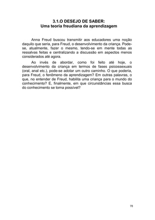 78
3.1.O DESEJO DE SABER:
Uma teoria freudiana da aprendizagem
Anna Freud buscou transmitir aos educadores uma noção
daquilo que seria, para Freud, o desenvolvimento da criança. Pode-
se, atualmente, fazer o mesmo, tendo-se em mente todas as
ressalvas feitas e centralizando a discussão em aspectos menos
considerados até agora.
Ao invés de abordar, como foi feito até hoje, o
desenvolvimento da criança em termos de fases psicossexuais
(oral, anal etc.), pode-se adotar um outro caminho. O que poderia,
para Freud, o fenômeno da aprendizagem? Em outras palavras, o
que, no entender de Freud, habilita uma criança para o mundo do
conhecimento? E, finalmente, em que circunstâncias essa busca
do conhecimento se torna possível?
 