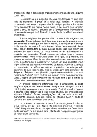 80
crescerem. Mas a descoberta implica entender que, de fato, alguma
coisa falta.
No entanto, o que angustia não é a constatação de que algo
falta às mulheres, e pode vir a faltar aos homens. A angústia
provém de uma nova compreensão de antigas perdas à luz desse
novo sentimento de perda. "Aqui perdi, e sei agora que também
perdi o seio, as fezes..." poderia ser o "pensamento" inconsciente
de uma criança que está fazendo a descoberta da diferença sexual
anatômica.
A essa angústia das perdas Freud chamou de angústia de
castração. Freud achava, de início, que a pergunta pelas origens
era detonada depois que um irmão nascia, e isso quando a criança
já tinha mais ou menos 2 anos (antes, tal conhecimento não tinha
esse poder detonador). É claro que as coisas não são assim tão
simples; se assim fosse, os "filhos únicos jamais atravessariam a
angústia de castração. Freud mesmo percebeu isso e buscou
determinantes mais estruturais para isso que, a princípio, ele
apenas observou. Essa busca dos determinantes mais estruturais
levou-o justamente a desenvolver melhor um dos aspectos mais
importantes de sua teoria: o complexo de Édipo. Pode-se dizer que
a descoberta da diferença sexual anatômica da criança não
depende de sua observação, mas da passagem pelo complexo de
Édipo; e o Édipo é, como já foi dito, o processo através do qual uma
menina se "define" como mulher e o menino como homem (ou vice-
versa), depois de terem extraído das relações com o pai e a mãe as
referências necessárias a essa definição.
A criança descobre diferenças que a angustiam. É essa
angústia que a faz querer saber. Só que a abordagem direta é
difícil, justamente porque envolve angustia. Os instrumentos de que
a criança pode dispor são o que Freud chamou de "investigações
sexuais infantis”. Essas investigações são sexuais, mas não
claramente sexuais. Em um relato de Melanie Klein16
, pode-se
destacar um exemplo dessa afirmação.
Um menino de mais ou menos 5 anos pergunta à mãe se
Deus existe, ao que ela, depois de algumas evasivas, responde
"não". Pergunta depois ao pai, que afirma acreditar em Deus. Mais
tarde, andando na rua com a irmã, ela lhe diz que precisa perguntar
as horas a um passante.
16
“A influência do esclarecimento sexual e o afrouxamento da autoridade no desenvolvimento
intelectual das crianças”
 