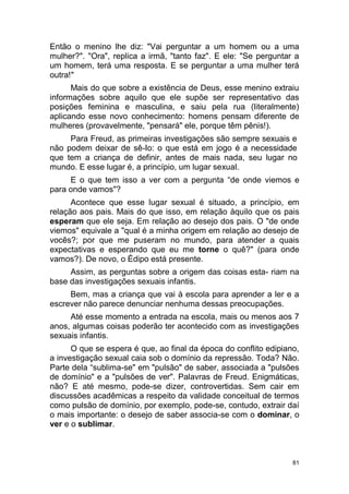 81
Então o menino lhe diz: "Vai perguntar a um homem ou a uma
mulher?". "Ora", replica a irmã, "tanto faz". E ele: "Se perguntar a
um homem, terá uma resposta. E se perguntar a uma mulher terá
outra!"
Mais do que sobre a existência de Deus, esse menino extraiu
informações sobre aquilo que ele supõe ser representativo das
posições feminina e masculina, e saiu pela rua (literalmente)
aplicando esse novo conhecimento: homens pensam diferente de
mulheres (provavelmente, "pensará" ele, porque têm pênis!).
Para Freud, as primeiras investigações são sempre sexuais e
não podem deixar de sê-Io: o que está em jogo é a necessidade
que tem a criança de definir, antes de mais nada, seu lugar no
mundo. E esse lugar é, a princípio, um lugar sexual.
E o que tem isso a ver com a pergunta “de onde viemos e
para onde vamos"?
Acontece que esse lugar sexual é situado, a princípio, em
relação aos pais. Mais do que isso, em relação àquilo que os pais
esperam que ele seja. Em relação ao desejo dos pais. O "de onde
viemos" equivale a "qual é a minha origem em relação ao desejo de
vocês?; por que me puseram no mundo, para atender a quais
expectativas e esperando que eu me torne o quê?" (para onde
vamos?). De novo, o Édipo está presente.
Assim, as perguntas sobre a origem das coisas esta- riam na
base das investigações sexuais infantis.
Bem, mas a criança que vai à escola para aprender a ler e a
escrever não parece denunciar nenhuma dessas preocupações.
Até esse momento a entrada na escola, mais ou menos aos 7
anos, algumas coisas poderão ter acontecido com as investigações
sexuais infantis.
O que se espera é que, ao final da época do conflito edipiano,
a investigação sexual caia sob o domínio da repressão. Toda? Não.
Parte dela “sublima-se" em "pulsão" de saber, associada a "pulsões
de domínio" e a "pulsões de ver". Palavras de Freud. Enigmáticas,
não? E até mesmo, pode-se dizer, controvertidas. Sem cair em
discussões acadêmicas a respeito da validade conceitual de termos
como pulsão de domínio, por exemplo, pode-se, contudo, extrair daí
o mais importante: o desejo de saber associa-se com o dominar, o
ver e o sublimar.
 