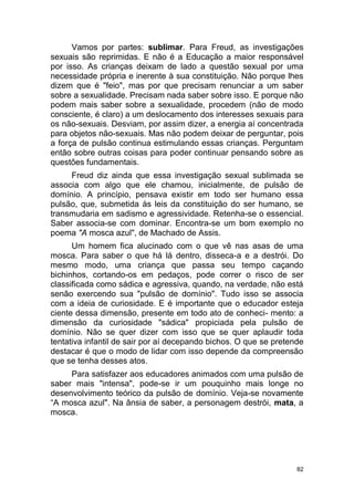 82
Vamos por partes: sublimar. Para Freud, as investigações
sexuais são reprimidas. E não é a Educação a maior responsável
por isso. As crianças deixam de lado a questão sexual por uma
necessidade própria e inerente à sua constituição. Não porque lhes
dizem que é "feio", mas por que precisam renunciar a um saber
sobre a sexualidade. Precisam nada saber sobre isso. E porque não
podem mais saber sobre a sexualidade, procedem (não de modo
consciente, é claro) a um deslocamento dos interesses sexuais para
os não-sexuais. Desviam, por assim dizer, a energia aí concentrada
para objetos não-sexuais. Mas não podem deixar de perguntar, pois
a força de pulsão continua estimulando essas crianças. Perguntam
então sobre outras coisas para poder continuar pensando sobre as
questões fundamentais.
Freud diz ainda que essa investigação sexual sublimada se
associa com algo que ele chamou, inicialmente, de pulsão de
domínio. A princípio, pensava existir em todo ser humano essa
pulsão, que, submetida às leis da constituição do ser humano, se
transmudaria em sadismo e agressividade. Retenha-se o essencial.
Saber associa-se com dominar. Encontra-se um bom exemplo no
poema "A mosca azul", de Machado de Assis.
Um homem fica alucinado com o que vê nas asas de uma
mosca. Para saber o que há lá dentro, disseca-a e a destrói. Do
mesmo modo, uma criança que passa seu tempo caçando
bichinhos, cortando-os em pedaços, pode correr o risco de ser
classificada como sádica e agressiva, quando, na verdade, não está
senão exercendo sua "pulsão de domínio". Tudo isso se associa
com a ideia de curiosidade. E é importante que o educador esteja
ciente dessa dimensão, presente em todo ato de conheci- mento: a
dimensão da curiosidade "sádica" propiciada pela pulsão de
domínio. Não se quer dizer com isso que se quer aplaudir toda
tentativa infantil de sair por aí decepando bichos. O que se pretende
destacar é que o modo de lidar com isso depende da compreensão
que se tenha desses atos.
Para satisfazer aos educadores animados com uma pulsão de
saber mais "intensa", pode-se ir um pouquinho mais longe no
desenvolvimento teórico da pulsão de domínio. Veja-se novamente
“A mosca azul". Na ânsia de saber, a personagem destrói, mata, a
mosca.
 