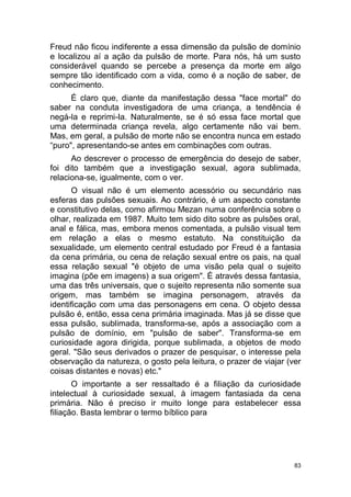83
Freud não ficou indiferente a essa dimensão da pulsão de domínio
e localizou aí a ação da pulsão de morte. Para nós, há um susto
considerável quando se percebe a presença da morte em algo
sempre tão identificado com a vida, como é a noção de saber, de
conhecimento.
É claro que, diante da manifestação dessa "face mortal" do
saber na conduta investigadora de uma criança, a tendência é
negá-la e reprimi-Ia. Naturalmente, se é só essa face mortal que
uma determinada criança revela, algo certamente não vai bem.
Mas, em geral, a pulsão de morte não se encontra nunca em estado
“puro", apresentando-se antes em combinações com outras.
Ao descrever o processo de emergência do desejo de saber,
foi dito também que a investigação sexual, agora sublimada,
relaciona-se, igualmente, com o ver.
O visual não é um elemento acessório ou secundário nas
esferas das pulsões sexuais. Ao contrário, é um aspecto constante
e constitutivo delas, como afirmou Mezan numa conferência sobre o
olhar, realizada em 1987. Muito tem sido dito sobre as pulsões oral,
anal e fálica, mas, embora menos comentada, a pulsão visual tem
em relação a elas o mesmo estatuto. Na constituição da
sexualidade, um elemento central estudado por Freud é a fantasia
da cena primária, ou cena de relação sexual entre os pais, na qual
essa relação sexual "é objeto de uma visão pela qual o sujeito
imagina (põe em imagens) a sua origem". É através dessa fantasia,
uma das três universais, que o sujeito representa não somente sua
origem, mas também se imagina personagem, através da
identificação com uma das personagens em cena. O objeto dessa
pulsão é, então, essa cena primária imaginada. Mas já se disse que
essa pulsão, sublimada, transforma-se, após a associação com a
pulsão de domínio, em "pulsão de saber". Transforma-se em
curiosidade agora dirigida, porque sublimada, a objetos de modo
geral. "São seus derivados o prazer de pesquisar, o interesse pela
observação da natureza, o gosto pela leitura, o prazer de viajar (ver
coisas distantes e novas) etc."
O importante a ser ressaltado é a filiação da curiosidade
intelectual à curiosidade sexual, à imagem fantasiada da cena
primária. Não é preciso ir muito longe para estabelecer essa
filiação. Basta lembrar o termo bíblico para
 