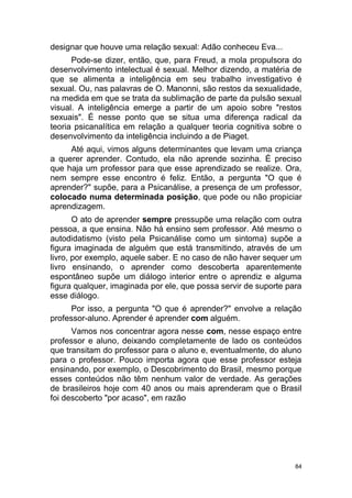 84
designar que houve uma relação sexual: Adão conheceu Eva...
Pode-se dizer, então, que, para Freud, a mola propulsora do
desenvolvimento intelectual é sexual. Melhor dizendo, a matéria de
que se alimenta a inteligência em seu trabalho investigativo é
sexual. Ou, nas palavras de O. Manonni, são restos da sexualidade,
na medida em que se trata da sublimação de parte da pulsão sexual
visual. A inteligência emerge a partir de um apoio sobre "restos
sexuais". É nesse ponto que se situa uma diferença radical da
teoria psicanalítica em relação a qualquer teoria cognitiva sobre o
desenvolvimento da inteligência incluindo a de Piaget.
Até aqui, vimos alguns determinantes que levam uma criança
a querer aprender. Contudo, ela não aprende sozinha. É preciso
que haja um professor para que esse aprendizado se realize. Ora,
nem sempre esse encontro é feliz. Então, a pergunta "O que é
aprender?" supõe, para a Psicanálise, a presença de um professor,
colocado numa determinada posição, que pode ou não propiciar
aprendizagem.
O ato de aprender sempre pressupõe uma relação com outra
pessoa, a que ensina. Não há ensino sem professor. Até mesmo o
autodidatismo (visto pela Psicanálise como um sintoma) supõe a
figura imaginada de alguém que está transmitindo, através de um
livro, por exemplo, aquele saber. E no caso de não haver sequer um
livro ensinando, o aprender como descoberta aparentemente
espontâneo supõe um diálogo interior entre o aprendiz e alguma
figura qualquer, imaginada por ele, que possa servir de suporte para
esse diálogo.
Por isso, a pergunta "O que é aprender?" envolve a relação
professor-aluno. Aprender é aprender com alguém.
Vamos nos concentrar agora nesse com, nesse espaço entre
professor e aluno, deixando completamente de lado os conteúdos
que transitam do professor para o aluno e, eventualmente, do aluno
para o professor. Pouco importa agora que esse professor esteja
ensinando, por exemplo, o Descobrimento do Brasil, mesmo porque
esses conteúdos não têm nenhum valor de verdade. As gerações
de brasileiros hoje com 40 anos ou mais aprenderam que o Brasil
foi descoberto "por acaso", em razão
 