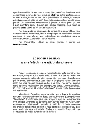 87
que é transmitida de um para o outro. Sim, a ênfase freudiana está
concentrada sobretudo nas relações afetivas entre professores e
alunos. A citação acima menciona justamente “uma relação afetiva
primitivamente dirigida ao pai". Bem, isto está correto, mas até certo
ponto. Os esquemas desenvolvidos posteriormente pelo próprio
Freud apontam numa direção um pouco diferente, nos quais a
palavra afeto deixa de ter tanta importância.
Por isso, pode-se dizer que, da perspectiva psicanalítica, não
se focalizam os conteúdos, mas o campo que se estabelece entre o
professor e seu aluno, que estabelece as condições para o
aprender, sejam quais forem os conteúdos.
Em Psicanálise, dá-se a esse campo o nome de
transferência.
3.2.PODER E DESEJO:
A transferência na relação professor-aluno
Freud mencionou a palavra transferência, pela primeira vez,
em A interpretação dos sonhos, livro de 1900. Ali, ele escreveu que
alguns acontecimentos do dia, restos diurnos, eram transferidos
para o sonho e modificados pelo trabalho do próprio sonho. Via-se o
rosto de uma pessoa durante o dia e, à noite, no sonho, aquele
rosto aparecia modificado; por exemplo, de barba. Ou envelhecido.
Ou com outro nome. O sonho “trabalhava" aquele resto diurno para
ele transferido.
Mais tarde, Freud começou a notar que a figura do analista
também funcionava como um resto diurno, sobre o qual o paciente
“trabalhava" transferindo para ele imagens que se relacionavam
com antigas vivências do paciente com outras pessoas. Assim, por
exemplo, um determinado paciente, a partir de um dado momento
da análise, relacionava-se com Freud como se ele fosse seu pai:
com medo de sua autoridade. Embora o próprio Freud não se
conduzisse de modo autoritário com aquele
 