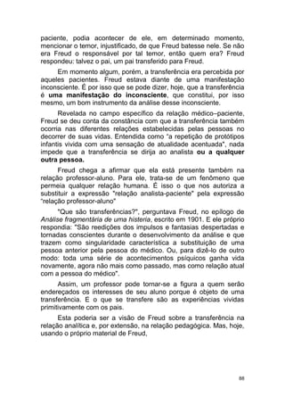 88
paciente, podia acontecer de ele, em determinado momento,
mencionar o temor, injustificado, de que Freud batesse nele. Se não
era Freud o responsável por tal temor, então quem era? Freud
respondeu: talvez o pai, um pai transferido para Freud.
Em momento algum, porém, a transferência era percebida por
aqueles pacientes. Freud estava diante de uma manifestação
inconsciente. É por isso que se pode dizer, hoje, que a transferência
é uma manifestação do inconsciente, que constitui, por isso
mesmo, um bom instrumento da análise desse inconsciente.
Revelada no campo específico da relação médico–paciente,
Freud se deu conta da constância com que a transferência também
ocorria nas diferentes relações estabelecidas pelas pessoas no
decorrer de suas vidas. Entendida como “a repetição de protótipos
infantis vivida com uma sensação de atualidade acentuada", nada
impede que a transferência se dirija ao analista ou a qualquer
outra pessoa.
Freud chega a afirmar que ela está presente também na
relação professor-aluno. Para ele, trata-se de um fenômeno que
permeia qualquer relação humana. É isso o que nos autoriza a
substituir a expressão "relação analista-paciente" pela expressão
“relação professor-aluno"
"Que são transferências?", perguntava Freud, no epílogo de
Análise fragmentária de uma histeria, escrito em 1901. E ele próprio
respondia: "São reedições dos impulsos e fantasias despertadas e
tornadas conscientes durante o desenvolvimento da análise e que
trazem como singularidade característica a substituição de uma
pessoa anterior pela pessoa do médico. Ou, para dizê-lo de outro
modo: toda uma série de acontecimentos psíquicos ganha vida
novamente, agora não mais como passado, mas como relação atual
com a pessoa do médico".
Assim, um professor pode tornar-se a figura a quem serão
endereçados os interesses de seu aluno porque é objeto de uma
transferência. E o que se transfere são as experiências vividas
primitivamente com os pais.
Esta poderia ser a visão de Freud sobre a transferência na
relação analítica e, por extensão, na relação pedagógica. Mas, hoje,
usando o próprio material de Freud,
 