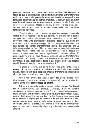 89
pode-se, avançar um pouco mais nessa análise. Na verdade, a
Ideia de que o aprendizado tem como fundamento "a transferência
está cada vez mais presente entre os analistas engajados na
formação psicanalítica de outros analistas. É comum ouvi-los dizer
que determinado aluno está estabelecendo uma transferência com
seu professor-analista. Nesse contexto, o termo parece distanciar-
se do sentido em que pode ser encontrado nas primeiras
formulações de Freud.
"Freud explica como o sonho se apodera do que chama de
restos diurnos, recordações do que ocorreu no dia anterior: o sonho
se apodera destes elementos para montá-los com um valor
diferente, com uma significação diferente daquela que tinha no
momento de sua primeira emergência", diz Jacques-Alain Miller, em
sua leitura do termo transferência como ele aparece em A
interpretação dos sonhos. “São, portanto, formas esvaziadas de seu
sentido; muitas vezes são até insignificantes, que o desejo do
sonho investe com um novo significado", continua Miller. E
prossegue: "É aí que Freud fala pela primeira vez de transferência
de sentido. O desejo opera um deslocamento: utiliza formas
estranhas a ele, apodera-se delas e as infiltra [com seu próprio
sentido] dotando-as de uma nova significação".
No plano do sonho, fala-se na transferência de sentido que o
desejo do sonho realiza. A palavra transferência está sendo
usada, note-se, em sua acepção precisa: transfere-se, desloca-se
algo (sentido) de um lugar para outro.
Aqui estão envolvidos alguns conceitos psicanalíticos, que
têm desenvolvimentos extensos e os quais não se pode abordar
agora. Entre eles, esse desejo do sonho.
Talvez um exemplo ajude entender melhor do que fala Freud
em A interpretação dos sonhos. Tome-se, entre o número
vastíssimo de sonhos analisados por Freud, um exemplo ao acaso,
muito simples: Um homem sonha que vê, num determinado lugar,
uma mulher, envolvida por um halo de luz branca, que veste uma
blusa branca. A explicação do sonho é a de que esse homem tivera,
nesse mesmo lugar, sua primeira cena de amor com uma mulher
chamada Branca. Portanto, a cor branca é “tomada de empréstimo"
apenas para que o desejo signifique o que lhe interessa: o nome da
amada.
 