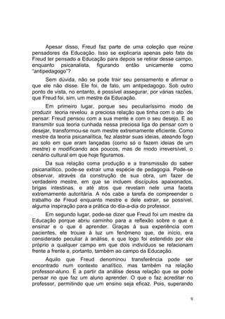 9
Apesar disso, Freud faz parte de uma coleção que reúne
pensadores da Educação. Isso se explicaria apenas pelo fato de
Freud ter pensado a Educação para depois se retirar desse campo,
enquanto psicanalista, figurando então unicamente como
“antipedagogo”?
Sem dúvida, não se pode trair seu pensamento e afirmar o
que ele não disse. Ele foi, de fato, um antipedagogo. Sob outro
ponto de vista, no entanto, é possível assegurar, por várias razões,
que Freud foi, sim, um mestre da Educação.
Em primeiro lugar, porque seu peculiaríssimo modo de
produzir teoria revelou a preciosa relação que tinha com o ato de
pensar: Freud pensou com a sua mente e com o seu desejo. E ao
transmitir sua teoria cunhada nessa preciosa liga do pensar com o
desejar, transformou-se num mestre extremamente eficiente. Como
mestre da teoria psicanalítica, fez alastrar suas ideias, ateando fogo
ao solo em que eram lançadas (como só o fazem ideias de um
mestre) e modificando aos poucos, mas de modo irreversível, o
cenário cultural em que hoje figuramos.
Da sua relação coma produção e a transmissão do saber
psicanalítico, pode-se extrair uma espécie de pedagogia. Pode-se
observar, através da construção de sua obra, um fazer de
verdadeiro mestre, em que se incluem discípulos apaixonados,
brigas intestinas, e até atos que revelam nele uma faceta
extremamente autoritária. A nós cabe a tarefa de compreender o
trabalho de Freud enquanto mestre e dele extrair, se possível,
alguma inspiração para a prática do dia-a-dia do professor.
Em segundo lugar, pode-se dizer que Freud foi um mestre da
Educação porque abriu caminho para a reflexão sobre o que é
ensinar e o que é aprender. Graças à sua experiência com
pacientes, ele trouxe à luz um fenômeno que, de início, era
considerado peculiar à análise, e que logo foi estendido por ele
próprio a qualquer campo em que dois indivíduos se relacionam
frente a frente e, portanto, também ao campo da Educação.
Aquilo que Freud denominou transferência pode ser
encontrado num contexto analítico, mas também na relação
professor-aluno. É a partir da análise dessa relação que se pode
pensar no que faz um aluno aprender. O que o faz acreditar no
professor, permitindo que um ensino seja eficaz. Pois, superando
 