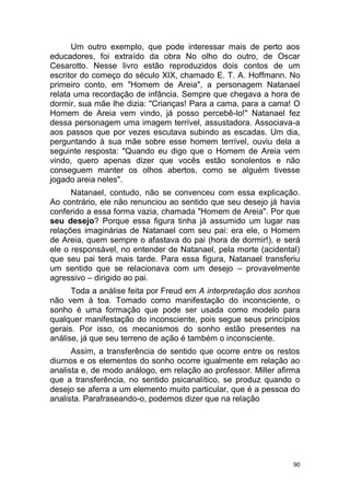 90
Um outro exemplo, que pode interessar mais de perto aos
educadores, foi extraído da obra No olho do outro, de Oscar
Cesarotto. Nesse livro estão reproduzidos dois contos de um
escritor do começo do século XIX, chamado E. T. A. Hoffmann. No
primeiro conto, em "Homem de Areia", a personagem Natanael
relata uma recordação de infância. Sempre que chegava a hora de
dormir, sua mãe lhe dizia: "Crianças! Para a cama, para a cama! O
Homem de Areia vem vindo, já posso percebê-lo!" Natanael fez
dessa personagem uma imagem terrível, assustadora. Associava-a
aos passos que por vezes escutava subindo as escadas. Um dia,
perguntando à sua mãe sobre esse homem terrível, ouviu dela a
seguinte resposta: "Quando eu digo que o Homem de Areia vem
vindo, quero apenas dizer que vocês estão sonolentos e não
conseguem manter os olhos abertos, como se alguém tivesse
jogado areia neles".
Natanael, contudo, não se convenceu com essa explicação.
Ao contrário, ele não renunciou ao sentido que seu desejo já havia
conferido a essa forma vazia, chamada "Homem de Areia". Por que
seu desejo? Porque essa figura tinha já assumido um lugar nas
relações imaginárias de Natanael com seu pai: era ele, o Homem
de Areia, quem sempre o afastava do pai (hora de dormir!), e será
ele o responsável, no entender de Natanael, pela morte (acidental)
que seu pai terá mais tarde. Para essa figura, Natanael transferiu
um sentido que se relacionava com um desejo – provavelmente
agressivo – dirigido ao pai.
Toda a análise feita por Freud em A interpretação dos sonhos
não vem à toa. Tomado como manifestação do inconsciente, o
sonho é uma formação que pode ser usada como modelo para
qualquer manifestação do inconsciente, pois segue seus princípios
gerais. Por isso, os mecanismos do sonho estão presentes na
análise, já que seu terreno de ação é também o inconsciente.
Assim, a transferência de sentido que ocorre entre os restos
diurnos e os elementos do sonho ocorre igualmente em relação ao
analista e, de modo análogo, em relação ao professor. Miller afirma
que a transferência, no sentido psicanalítico, se produz quando o
desejo se aferra a um elemento muito particular, que é a pessoa do
analista. Parafraseando-o, podemos dizer que na relação
 
