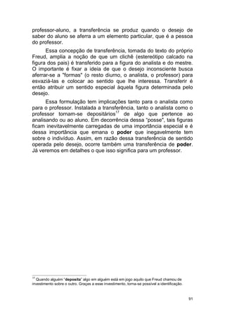 91
professor-aluno, a transferência se produz quando o desejo de
saber do aluno se aferra a um elemento particular, que é a pessoa
do professor.
Essa concepção de transferência, tomada do texto do próprio
Freud, amplia a noção de que um clichê (estereótipo calcado na
figura dos pais) é transferido para a figura do analista e do mestre.
O importante é fixar a ideia de que o desejo inconsciente busca
aferrar-se a "formas" (o resto diurno, o analista, o professor) para
esvaziá-las e colocar ao sentido que lhe interessa. Transferir é
então atribuir um sentido especial àquela figura determinada pelo
desejo.
Essa formulação tem implicações tanto para o analista como
para o professor. Instalada a transferência, tanto o analista como o
professor tornam-se depositários17
de algo que pertence ao
analisando ou ao aluno. Em decorrência dessa “posse", tais figuras
ficam inevitavelmente carregadas de uma importância especial e é
dessa importância que emana o poder que inegavelmente tem
sobre o indivíduo. Assim, em razão dessa transferência de sentido
operada pelo desejo, ocorre também uma transferência de poder.
Já veremos em detalhes o que isso significa para um professor.
17
Quando alguém “deposita” algo em alguém está em jogo aquilo que Freud chamou de
investimento sobre o outro. Graças a esse investimento, torna-se possível a identificação.
 