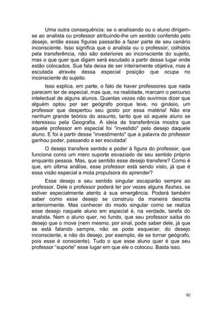 92
Uma outra consequência: se o analisando ou o aluno dirigem-
se ao analista ou professor atribuindo-lhe um sentido conferido pelo
desejo, então essas figuras passarão a fazer parte de seu cenário
inconsciente. Isso significa que o analista ou o professor, colhidos
pela transferência, não são exteriores ao inconsciente do sujeito,
mas o que quer que digam será escutado a partir desse lugar onde
estão colocados. Sua fala deixa de ser inteiramente objetiva, mas é
escutada através dessa especial posição que ocupa no
inconsciente do sujeito.
Isso explica, em parte, o fato de haver professores que nada
parecem ter de especial, mas que, na realidade, marcam o percurso
intelectual de alguns alunos. Quantas vezes não ouvimos dizer que
alguém optou por ser geógrafo porque teve, no ginásio, um
professor que despertou seu gosto por essa matéria! Não era
nenhum grande teórico do assunto, tanto que só aquele aluno se
interessou pela Geografia. A ideia de transferência mostra que
aquele professor em especial foi “investido" pelo desejo daquele
aluno. E foi a partir desse “investimento" que a palavra do professor
ganhou poder, passando a ser escutada!
O desejo transfere sentido e poder à figura do professor, que
funciona como um mero suporte esvaziado de seu sentido próprio
enquanto pessoa. Mas, que sentido esse desejo transfere? Como é
que, em última análise, esse professor está sendo visto, já que é
essa visão especial a mola propulsora do aprender?
Esse desejo e seu sentido singular escaparão sempre ao
professor. Dele o professor poderá ter por vezes alguns flashes, se
estiver especialmente atento à sua emergência. Poderá também
saber como esse desejo se construiu da maneira descrita
anteriormente. Mas conhecer do modo singular como se realiza
esse desejo naquele aluno em especial é, na verdade, tarefa do
analista. Nem o aluno quer, no fundo, que seu professor saiba do
desejo que o move (nem mesmo, por sinal, pode saber dele, já que
se está falando sempre, não se pode esquecer, do desejo
inconsciente, e não do desejo, por exemplo, de se tornar geógrafo,
pois esse é consciente). Tudo o que esse aluno quer é que seu
professor “suporte" esse lugar em que ele o colocou. Basta isso.
 