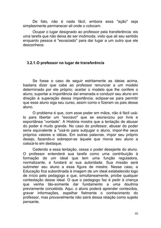 93
De fato, não é nada fácil, embora essa "ação" seja
simplesmente permanecer ali onde o colocam.
Ocupar o lugar designado ao professor pela transferência: eis
uma tarefa que não deixa de ser incômoda, visto que ali seu sentido
enquanto pessoa é "esvaziado" para dar lugar a um outro que ele
desconhece.
3.2.1.O professor no lugar de transferência
Se fosse o caso de seguir estritamente as ideias acima,
bastaria dizer que cabe ao professor renunciar a um modelo
determinado por ele próprio; aceitar o modelo que lhe confere o
aluno; suportar a importância daí emanada e conduzir seu aluno em
direção à superação dessa importância; eclipsar-se para permitir
que esse aluno siga seu curso, assim como o fizeram os pais desse
aluno.
O problema é que, com esse poder em mãos, não é fácil usá-
lo para libertar um "escravo" que se escravizou por livre e
espontânea “vontade”. A História mostra que a tentação de abusar
do poder é muito grande. No caso do professor, abusar do poder
seria equivalente a "usá-lo para subjugar o aluno, impor-lhe seus
próprios valores e idéias. Em outras palavras, impor seu próprio
desejo, fazendo-o sobrepor-se àquele que movia seu aluno a
colocá-lo em destaque.
Cedendo a essa tentação, cessa o poder desejante do aluno.
O professor entenderá sua tarefa como uma contribuição à
formação de um ideal que tem uma função reguladora,
normatizante, e fundará aí sua autoridade. Sua missão será
submeter seu aluno a essa figura de mestre. Nesse caso, a
Educação fica subordinada à imagem de um ideal estabelecido logo
de início pelo pedagogo e que, simultaneamente, proíbe qualquer
contestação desse ideal. O que o pedagogo faz é pedir à criança
que venha tão-somente dar fundamento a uma doutrina
previamente concebida. Aqui, o aluno poderá aprender conteúdos,
gravar informações, espelhar fielmente o conhecimento do
professor, mas provavelmente não sairá dessa relação como sujeito
pensante.
 