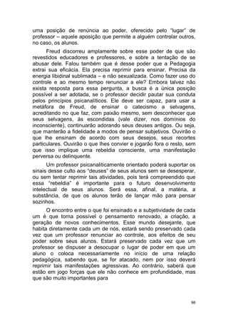 98
uma posição de renúncia ao poder, oferecido pelo “lugar” de
professor – aquele aposição que permite a alguém controlar outros,
no caso, os alunos.
Freud discorreu amplamente sobre esse poder de que são
revestidos educadores e professores, e sobre a tentação de se
abusar dele. Falou também que é desse poder que a Pedagogia
extrai sua eficácia. Ela precisa reprimir para ensinar. Precisa da
energia libidinal sublimada – e não sexualizada. Como fazer uso do
controle e ao mesmo tempo renunciar a ele? Embora talvez não
exista resposta para essa pergunta, a busca é a única posição
possível a ser adotada, se o professor decidir pautar sua conduta
pelos princípios psicanalíticos. Ele deve ser capaz, para usar a
metáfora de Freud, de ensinar o catecismo a selvagens,
acreditando no que faz, com paixão mesmo, sem desconhecer que
seus selvagens, às escondidas (vale dizer, nos domínios do
inconsciente), continuarão adorando seus deuses antigos. Ou seja,
que manterão a fidelidade a modos de pensar subjetivos. Ouvirão o
que lhe ensinam de acordo com seus desejos, seus recortes
particulares. Ouvirão o que lhes convier e jogarão fora o resto, sem
que isso implique uma rebeldia consciente, uma manifestação
perversa ou delinquente.
Um professor psicanaliticamente orientado poderá suportar os
sinais desse culto aos “deuses” de seus alunos sem se desesperar,
ou sem tentar reprimir tais atividades, pois terá compreendido que
essa “rebeldia” é importante para o futuro desenvolvimento
intelectual de seus alunos. Será essa, afinal, a matéria, a
substância, de que os alunos terão de lançar mão para pensar
sozinhos.
O encontro entre o que foi ensinado e a subjetividade de cada
um é que torna possível o pensamento renovado, a criação, a
geração de novos conhecimentos. Esse mundo desejante, que
habita diretamente cada um de nós, estará sendo preservado cada
vez que um professor renunciar ao controle, aos efeitos de seu
poder sobre seus alunos. Estará preservado cada vez que um
professor se dispuser a desocupar o lugar de poder em que um
aluno o coloca necessariamente no início de uma relação
pedagógica, sabendo que, se for atacado, nem por isso deverá
reprimir tais manifestações agressivas. Ao contrário, saberá que
estão em jogo forças que ele não conhece em profundidade, mas
que são muito importantes para
 