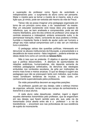 99
a superação do professor como figura de autoridade e
indispensáveis para o surgimento do aluno como ser pensante.
Matar o mestre para se tornar o mestre de si mesmo, esta é uma
lição que, já vimos, pode ser extraída até mesmo da vida de Freud.
Talvez não se possa imaginar uma pedagogia organizada em
torno de um princípio como esse, o do “assassinato” do mestre.
Mas um educador esclarecido verá nessa ideia uma espécie de
referência, que, se bem analisada e compreendida, pode ser até
mesmo libertadora, pois tira dos ombros do professor uma carga de
controle excessiva e indesejável, embora acrescente outra: a de
permanecer tranquilo, inteiro, consciente de seus poderes e limites,
humilde e impotente frente à tarefa de ajudar outro ser humano a
atingir seu mais radical compromisso com a vida: ser um indivíduo
livre e produtivo.
O pedagogo zeloso das questões políticas, interessado em
denunciar os abusos institucionais da Educação, a precariedade e a
decadência de nosso ensino - fatos inegáveis -, poderia entender as
ideias deste livro como um convite ao laissez-faire.
Não é isso que se pretende. O objetivo é apontar caminhos
que a política desconsidera. A abertura de oportunidades de
relações autênticas, humanizadoras, não depende somente de
métodos pedagógicos sofisticados, da denúncia das ideologias
embutidas nos conteúdos escolares, da grita por instituições de
ensino mais livres e menos arcaicas. O que se deseja é sugerir aos
pedagogos que não se preocupem tanto com métodos, que muitas
vezes constituem tentativas de inculcar, a todo custo, um
conhecimento supervalorizado pelos professores.
Da visão psicanalítica decorem as seguintes posições:
Ao professor, guiado por seu desejo, cabe o esforço imenso
de organizar, articular, tornar lógico seu campo de conhecimento e
transmiti-lo a seus alunos.
A cada aluno cabe desarticular, retalhar, ingerir e digerir
aqueles elementos transmitidos pelo professor, que se engancham
em seu desejo, que fazem sentido para ele, que, pela via da
transmissão única aberta entre ele e o professor – a via da
transferência – encontram eco nas profundezas de sua existência
de sujeito do inconsciente.
 