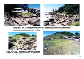 Figuras 402 e 403 - Praia do Ouvidor (canto sul). Sambaqui 19. Situado no início do costão e
estendendo-se por cerca de 200 m em direção ao sul, o sítio está encoberto pela pela vegetação e
tem pelo menos uma casa construída por cima.
Figuras 404 e 405 - Sambaqui 20. A área arqueológica
vai desde os ranchos dos pescadores até os rochedos da
ponta que avança para o mar.
214
 
