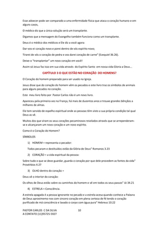 PASTOR CARLOS C DA SILVA
A CONTATO (11)95725-5927
10
Esse adoecer pode ser comparado a uma enfermidade física que ataca o coração humano e em
alguns casos,
O médico diz que a única solução será um transplante.
Digamos que a mensagem do Evangelho também funciona como um transplante.
Deus é o médico dos médicos e Ele diz a você agora:
Dar-vos-ei coração novo e porei dentro de vós espírito novo;
Tirarei de vós o coração de pedra e vos darei coração de carne” (Ezequiel 36.26).
Deixe-o “transplantar” um novo coração em você!
Assim só Jesus faz isso em sua vida através do Espírito Santo em nossa vida Gloria a Deus...
CAPÍTULO 3 O QUE ESTÃO NO CORAÇÃO DO HOMENS?
O Coração do homem preparado para ser usado na Igreja.
Jesus disse que do coração do homem vêm os pecados e este livro traz os símbolos de animais
para alguns pecados no coração.
Este meu livro feito por Pastor Carlos não é um novo livro.
Apareceu pela primeira vez na França, há mais de duzentos anos e trouxe grandes bênçãos a
milhares de almas.
Ele tem servido de espelho espiritual onde as pessoas têm visto a sua própria condição tal qual
Deus as vê.
Muitos dos que viram os seus corações pecaminosos revelados através que se arrependeram-
se e alcançaram um novo coração e um novo espírito.
Como é o Coração do Homem?
SÍMBOLOS
1) HOMEM = representa o pecador:
Todos pecaram e destituídos estão da Glória de Deus” Romanos 3.23
2) CORAÇÃO = a vida espiritual da pessoa:
Sobre tudo o que se deve guardar, guarda o coração por que dele procedem as fontes da vida”
Provérbios 4.27
3) OLHO dentro do coração =
Deus vê o interior do coração:
Os olhos de Deus estão sobre os caminhos do homem e vê em todos os seus passos” Jó 34.21
4) ESTRELA = Consciência.
A estrela apagada é a pessoa ignorante no pecado e a estrela acesa quando conhece a Palavra
de Deus aproximemo-nos com sincero coração em plena certeza de fé tendo o coração
purificado de má consciência e lavado o corpo com água pura” Hebreus 10.22
 