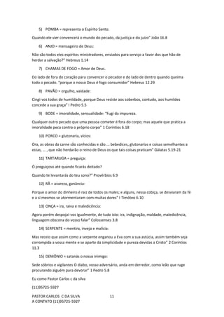 PASTOR CARLOS C DA SILVA
A CONTATO (11)95725-5927
11
5) POMBA = representa o Espírito Santo:
Quando ele vier convencerá o mundo do pecado, da justiça e do juízo” João 16.8
6) ANJO = mensageiro de Deus:
Não são todos eles espíritos ministradores, enviados para serviço a favor dos que hão de
herdar a salvação?” Hebreus 1.14
7) CHAMAS DE FOGO = Amor de Deus.
Do lado de fora do coração para convencer o pecador e do lado de dentro quando queima
todo o pecado. “porque o nosso Deus é fogo consumidor” Hebreus 12.29
8) PAVÃO = orgulho, vaidade:
Cingi-vos todos de humildade, porque Deus resiste aos soberbos, contudo, aos humildes
concede a sua graça” I Pedro 5.5
9) BODE = imoralidade, sensualidade: “Fugi da impureza.
Qualquer outro pecado que uma pessoa cometer é fora do corpo; mas aquele que pratica a
imoralidade peca contra o próprio corpo” 1 Coríntios 6.18
10) PORCO = glutonaria, vícios:
Ora, as obras da carne são conhecidas e são ... bebedices, glutonarias e coisas semelhantes a
estas, ... , que não herdarão o reino de Deus os que tais coisas praticam” Gálatas 5.19-21
11) TARTARUGA = preguiça:
Ó preguiçoso até quando ficarás deitado?
Quando te levantarás do teu sono?” Provérbios 6.9
12) RÃ = avareza, ganância:
Porque o amor do dinheiro é raiz de todos os males; e alguns, nessa cobiça, se desviaram da fé
e a si mesmos se atormentaram com muitas dores” I Timóteo 6.10
13) ONÇA = ira, raiva e maledicência:
Agora porém despojai-vos igualmente, de tudo isto: ira, indignação, maldade, maledicência,
linguagem obscena do vosso falar” Colossenses 3.8
14) SERPENTE = mentira, inveja e malícia:
Mas receio que assim como a serpente enganou a Eva com a sua astúcia, assim também seja
corrompida a vossa mente e se aparte da simplicidade e pureza devidas a Cristo” 2 Coríntios
11.3
15) DEMÔNIO = satanás o nosso inimigo:
Sede sóbrios e vigilantes O diabo, vosso adversário, anda em derredor, como leão que ruge
procurando alguém para devorar” 1 Pedro 5.8
Eu como Pastor Carlos c da silva
(11)95725-5927
 