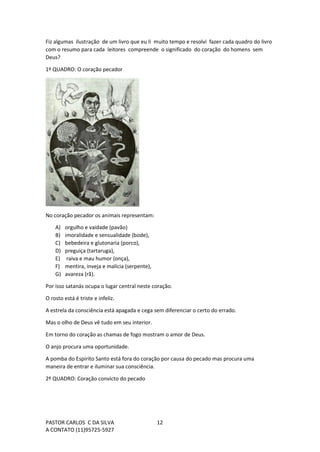 PASTOR CARLOS C DA SILVA
A CONTATO (11)95725-5927
12
Fiz algumas ilustração de um livro que eu li muito tempo e resolvi fazer cada quadro do livro
com o resumo para cada leitores compreende o significado do coração do homens sem
Deus?
1º QUADRO: O coração pecador
No coração pecador os animais representam:
A) orgulho e vaidade (pavão)
B) imoralidade e sensualidade (bode),
C) bebedeira e glutonaria (porco),
D) preguiça (tartaruga),
E) raiva e mau humor (onça),
F) mentira, inveja e malícia (serpente),
G) avareza (rã).
Por isso satanás ocupa o lugar central neste coração.
O rosto está é triste e infeliz.
A estrela da consciência está apagada e cega sem diferenciar o certo do errado.
Mas o olho de Deus vê tudo em seu interior.
Em torno do coração as chamas de fogo mostram o amor de Deus.
O anjo procura uma oportunidade.
A pomba do Espírito Santo está fora do coração por causa do pecado mas procura uma
maneira de entrar e iluminar sua consciência.
2º QUADRO: Coração convicto do pecado
 