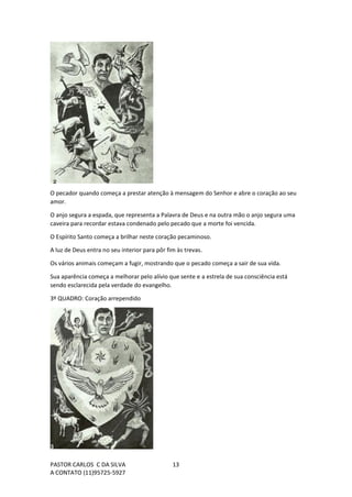 PASTOR CARLOS C DA SILVA
A CONTATO (11)95725-5927
13
O pecador quando começa a prestar atenção à mensagem do Senhor e abre o coração ao seu
amor.
O anjo segura a espada, que representa a Palavra de Deus e na outra mão o anjo segura uma
caveira para recordar estava condenado pelo pecado que a morte foi vencida.
O Espírito Santo começa a brilhar neste coração pecaminoso.
A luz de Deus entra no seu interior para pôr fim às trevas.
Os vários animais começam a fugir, mostrando que o pecado começa a sair de sua vida.
Sua aparência começa a melhorar pelo alívio que sente e a estrela de sua consciência está
sendo esclarecida pela verdade do evangelho.
3º QUADRO: Coração arrependido
 