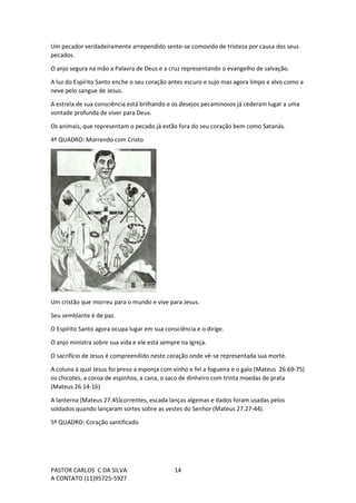 PASTOR CARLOS C DA SILVA
A CONTATO (11)95725-5927
14
Um pecador verdadeiramente arrependido sente-se comovido de tristeza por causa dos seus
pecados.
O anjo segura na mão a Palavra de Deus e a cruz representando o evangelho de salvação.
A luz do Espírito Santo enche o seu coração antes escuro e sujo mas agora limpo e alvo como a
neve pelo sangue de Jesus.
A estrela de sua consciência está brilhando e os desejos pecaminosos já cederam lugar a uma
vontade profunda de viver para Deus.
Os animais, que representam o pecado já estão fora do seu coração bem como Satanás.
4º QUADRO: Morrendo com Cristo
Um cristão que morreu para o mundo e vive para Jesus.
Seu semblante é de paz.
O Espírito Santo agora ocupa lugar em sua consciência e o dirige.
O anjo ministra sobre sua vida e ele está sempre na Igreja.
O sacrifício de Jesus é compreendido neste coração onde vê-se representada sua morte.
A coluna à qual Jesus foi preso a esponja com vinho e fel a fogueira e o galo (Mateus 26.69-75)
os chicotes, a coroa de espinhos, a cana, o saco de dinheiro com trinta moedas de prata
(Mateus 26.14-16)
A lanterna (Mateus 27.45)correntes, escada lanças algemas e dados foram usadas pelos
soldados quando lançaram sortes sobre as vestes do Senhor (Mateus 27.27-44).
5º QUADRO: Coração santificado
 