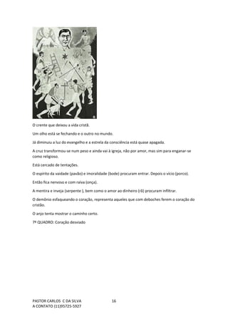 PASTOR CARLOS C DA SILVA
A CONTATO (11)95725-5927
16
O crente que deixou a vida cristã.
Um olho está se fechando e o outro no mundo.
Já diminuiu a luz do evangelho e a estrela da consciência está quase apagada.
A cruz transformou-se num peso e ainda vai à igreja, não por amor, mas sim para enganar-se
como religioso.
Está cercado de tentações.
O espírito da vaidade (pavão) e imoralidade (bode) procuram entrar. Depois o vício (porco).
Então fica nervoso e com raiva (onça).
A mentira e inveja (serpente ), bem como o amor ao dinheiro (rã) procuram infiltrar.
O demônio esfaqueando o coração, representa aqueles que com deboches ferem o coração do
cristão.
O anjo tenta mostrar o caminho certo.
7º QUADRO: Coração desviado
 