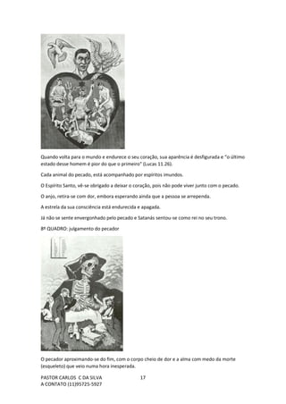 PASTOR CARLOS C DA SILVA
A CONTATO (11)95725-5927
17
Quando volta para o mundo e endurece o seu coração, sua aparência é desfigurada e “o último
estado desse homem é pior do que o primeiro" (Lucas 11.26).
Cada animal do pecado, está acompanhado por espíritos imundos.
O Espírito Santo, vê-se obrigado a deixar o coração, pois não pode viver junto com o pecado.
O anjo, retira-se com dor, embora esperando ainda que a pessoa se arrependa.
A estrela da sua consciência está endurecida e apagada.
Já não se sente envergonhado pelo pecado e Satanás sentou-se como rei no seu trono.
8º QUADRO: julgamento do pecador
O pecador aproximando-se do fim, com o corpo cheio de dor e a alma com medo da morte
(esqueleto) que veio numa hora inesperada.
 
