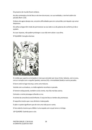 PASTOR CARLOS C DA SILVA
A CONTATO (11)95725-5927
18
Os prazeres do mundo foram embora.
Ao alto contempla a lei de Deus e ele tem de encarar, na sua realidade, o terrível salário do
pecado (Rom 3.23).
Embora ele agora deseje orar, encontra dificuldades para ter comunhão com Aquele cujo amor
desprezou.
Os velhos amigos têm medo de permanecer ao seu lado e as vãs palavras de conforto já não o
ajudam.
As suas riquezas, não podem prolongar a sua vida nem salvar a sua alma.
9º QUADRO: Coração vitorioso
O cristão que suporta as tentações é mais que vencedor por Jesus Cristo. Satanás, com os seus,
cerca o coração com o orgulho (pavão), avareza (rã), a imoralidade (bode) e outros pecados.
O burro está no lugar da onça, como uma máscara.
Vestido com a armadura, o cristão vigilante reconhece o pecado.
O homem esfaqueando, também se diz crente, mas fala mal dos outros.
Contudo o crente prossegue olhando a cruz.
A estrela da consciência está brilhante. O anjo de Deus o lembra das promessas.
O saquinho mostra que o seu dinheiro é abençoado.
O pão e o peixe significam que ele vive uma vida pura e santa.
O livro aberto mostra que a Bíblia é uma espada com a qual vence o inimigo.
10º QUADRO: Subindo para o céu
 