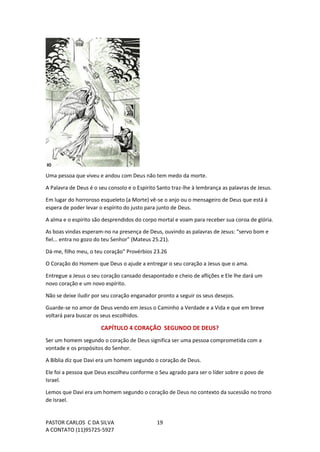 PASTOR CARLOS C DA SILVA
A CONTATO (11)95725-5927
19
Uma pessoa que viveu e andou com Deus não tem medo da morte.
A Palavra de Deus é o seu consolo e o Espírito Santo traz-lhe à lembrança as palavras de Jesus.
Em lugar do horroroso esqueleto (a Morte) vê-se o anjo ou o mensageiro de Deus que está à
espera de poder levar o espírito do justo para junto de Deus.
A alma e o espírito são desprendidos do corpo mortal e voam para receber sua coroa de glória.
As boas vindas esperam-no na presença de Deus, ouvindo as palavras de Jesus: “servo bom e
fiel... entra no gozo do teu Senhor" (Mateus 25.21).
Dá-me, filho meu, o teu coração" Provérbios 23.26
O Coração do Homem que Deus o ajude a entregar o seu coração a Jesus que o ama.
Entregue a Jesus o seu coração cansado desapontado e cheio de aflições e Ele lhe dará um
novo coração e um novo espírito.
Não se deixe iludir por seu coração enganador pronto a seguir os seus desejos.
Guarde-se no amor de Deus vendo em Jesus o Caminho a Verdade e a Vida e que em breve
voltará para buscar os seus escolhidos.
CAPÍTULO 4 CORAÇÃO SEGUNDO DE DEUS?
Ser um homem segundo o coração de Deus significa ser uma pessoa comprometida com a
vontade e os propósitos do Senhor.
A Bíblia diz que Davi era um homem segundo o coração de Deus.
Ele foi a pessoa que Deus escolheu conforme o Seu agrado para ser o líder sobre o povo de
Israel.
Lemos que Davi era um homem segundo o coração de Deus no contexto da sucessão no trono
de Israel.
 
