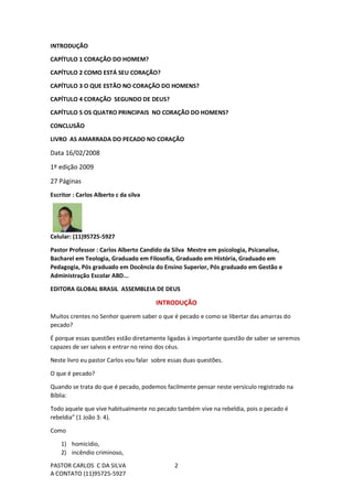PASTOR CARLOS C DA SILVA
A CONTATO (11)95725-5927
2
INTRODUÇÃO
CAPÍTULO 1 CORAÇÃO DO HOMEM?
CAPÍTULO 2 COMO ESTÁ SEU CORAÇÃO?
CAPÍTULO 3 O QUE ESTÃO NO CORAÇÃO DO HOMENS?
CAPÍTULO 4 CORAÇÃO SEGUNDO DE DEUS?
CAPÍTULO 5 OS QUATRO PRINCIPAIS NO CORAÇÃO DO HOMENS?
CONCLUSÃO
LIVRO AS AMARRADA DO PECADO NO CORAÇÃO
Data 16/02/2008
1º edição 2009
27 Páginas
Escritor : Carlos Alberto c da silva
Celular: (11)95725-5927
Pastor Professor : Carlos Alberto Candido da Silva Mestre em psicologia, Psicanalise,
Bacharel em Teologia, Graduado em Filosofia, Graduado em História, Graduado em
Pedagogia, Pós graduado em Docência do Ensino Superior, Pós graduado em Gestão e
Administração Escolar ABD...
EDITORA GLOBAL BRASIL ASSEMBLEIA DE DEUS
INTRODUÇÃO
Muitos crentes no Senhor querem saber o que é pecado e como se libertar das amarras do
pecado?
É porque essas questões estão diretamente ligadas à importante questão de saber se seremos
capazes de ser salvos e entrar no reino dos céus.
Neste livro eu pastor Carlos vou falar sobre essas duas questões.
O que é pecado?
Quando se trata do que é pecado, podemos facilmente pensar neste versículo registrado na
Bíblia:
Todo aquele que vive habitualmente no pecado também vive na rebeldia, pois o pecado é
rebeldia” (1 João 3: 4).
Como
1) homicídio,
2) incêndio criminoso,
 