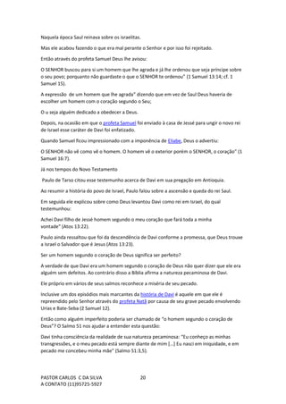 PASTOR CARLOS C DA SILVA
A CONTATO (11)95725-5927
20
Naquela época Saul reinava sobre os israelitas.
Mas ele acabou fazendo o que era mal perante o Senhor e por isso foi rejeitado.
Então através do profeta Samuel Deus lhe avisou:
O SENHOR buscou para si um homem que lhe agrada e já lhe ordenou que seja príncipe sobre
o seu povo; porquanto não guardaste o que o SENHOR te ordenou” (1 Samuel 13:14; cf. 1
Samuel 15).
A expressão de um homem que lhe agrada” dizendo que em vez de Saul Deus haveria de
escolher um homem com o coração segundo o Seu;
O u seja alguém dedicado a obedecer a Deus.
Depois, na ocasião em que o profeta Samuel foi enviado à casa de Jessé para ungir o novo rei
de Israel esse caráter de Davi foi enfatizado.
Quando Samuel ficou impressionado com a imponência de Eliabe, Deus o advertiu:
O SENHOR não vê como vê o homem. O homem vê o exterior porém o SENHOR, o coração” (1
Samuel 16:7).
Já nos tempos do Novo Testamento
Paulo de Tarso citou esse testemunho acerca de Davi em sua pregação em Antioquia.
Ao resumir a história do povo de Israel, Paulo falou sobre a ascensão e queda do rei Saul.
Em seguida ele explicou sobre como Deus levantou Davi como rei em Israel, do qual
testemunhou:
Achei Davi filho de Jessé homem segundo o meu coração que fará toda a minha
vontade” (Atos 13:22).
Paulo ainda ressaltou que foi da descendência de Davi conforme a promessa, que Deus trouxe
a Israel o Salvador que é Jesus (Atos 13:23).
Ser um homem segundo o coração de Deus significa ser perfeito?
A verdade de que Davi era um homem segundo o coração de Deus não quer dizer que ele era
alguém sem defeitos. Ao contrário disso a Bíblia afirma a natureza pecaminosa de Davi.
Ele próprio em vários de seus salmos reconhece a miséria de seu pecado.
Inclusive um dos episódios mais marcantes da história de Davi é aquele em que ele é
repreendido pelo Senhor através do profeta Natã por causa de seu grave pecado envolvendo
Urias e Bate-Seba (2 Samuel 12).
Então como alguém imperfeito poderia ser chamado de “o homem segundo o coração de
Deus”? O Salmo 51 nos ajudar a entender esta questão:
Davi tinha consciência da realidade de sua natureza pecaminosa: “Eu conheço as minhas
transgressões, e o meu pecado está sempre diante de mim […] Eu nasci em iniquidade, e em
pecado me concebeu minha mãe” (Salmo 51:3,5).
 