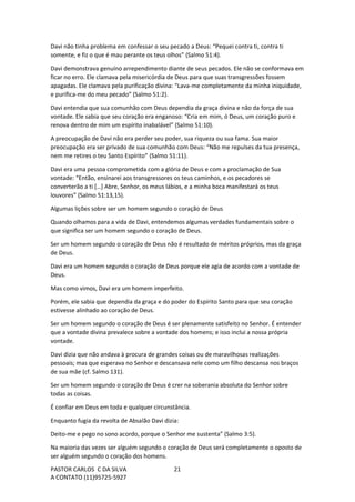 PASTOR CARLOS C DA SILVA
A CONTATO (11)95725-5927
21
Davi não tinha problema em confessar o seu pecado a Deus: “Pequei contra ti, contra ti
somente, e fiz o que é mau perante os teus olhos” (Salmo 51:4).
Davi demonstrava genuíno arrependimento diante de seus pecados. Ele não se conformava em
ficar no erro. Ele clamava pela misericórdia de Deus para que suas transgressões fossem
apagadas. Ele clamava pela purificação divina: “Lava-me completamente da minha iniquidade,
e purifica-me do meu pecado” (Salmo 51:2).
Davi entendia que sua comunhão com Deus dependia da graça divina e não da força de sua
vontade. Ele sabia que seu coração era enganoso: “Cria em mim, ó Deus, um coração puro e
renova dentro de mim um espírito inabalável” (Salmo 51:10).
A preocupação de Davi não era perder seu poder, sua riqueza ou sua fama. Sua maior
preocupação era ser privado de sua comunhão com Deus: “Não me repulses da tua presença,
nem me retires o teu Santo Espírito” (Salmo 51:11).
Davi era uma pessoa comprometida com a glória de Deus e com a proclamação de Sua
vontade: “Então, ensinarei aos transgressores os teus caminhos, e os pecadores se
converterão a ti […] Abre, Senhor, os meus lábios, e a minha boca manifestará os teus
louvores” (Salmo 51:13,15).
Algumas lições sobre ser um homem segundo o coração de Deus
Quando olhamos para a vida de Davi, entendemos algumas verdades fundamentais sobre o
que significa ser um homem segundo o coração de Deus.
Ser um homem segundo o coração de Deus não é resultado de méritos próprios, mas da graça
de Deus.
Davi era um homem segundo o coração de Deus porque ele agia de acordo com a vontade de
Deus.
Mas como vimos, Davi era um homem imperfeito.
Porém, ele sabia que dependia da graça e do poder do Espírito Santo para que seu coração
estivesse alinhado ao coração de Deus.
Ser um homem segundo o coração de Deus é ser plenamente satisfeito no Senhor. É entender
que a vontade divina prevalece sobre a vontade dos homens; e isso inclui a nossa própria
vontade.
Davi dizia que não andava à procura de grandes coisas ou de maravilhosas realizações
pessoais; mas que esperava no Senhor e descansava nele como um filho descansa nos braços
de sua mãe (cf. Salmo 131).
Ser um homem segundo o coração de Deus é crer na soberania absoluta do Senhor sobre
todas as coisas.
É confiar em Deus em toda e qualquer circunstância.
Enquanto fugia da revolta de Absalão Davi dizia:
Deito-me e pego no sono acordo, porque o Senhor me sustenta” (Salmo 3:5).
Na maioria das vezes ser alguém segundo o coração de Deus será completamente o oposto de
ser alguém segundo o coração dos homens.
 