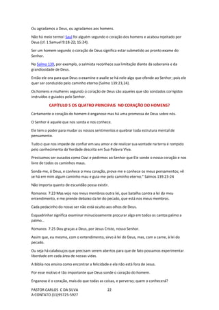 PASTOR CARLOS C DA SILVA
A CONTATO (11)95725-5927
22
Ou agradamos a Deus, ou agradamos aos homens.
Não há meio termo! Saul foi alguém segundo o coração dos homens e acabou rejeitado por
Deus (cf. 1 Samuel 9:18-22; 15:24).
Ser um homem segundo o coração de Deus significa estar submetido ao pronto exame do
Senhor.
No Salmo 139, por exemplo, o salmista reconhece sua limitação diante da soberania e da
grandiosidade de Deus.
Então ele ora para que Deus o examine e avalie se há nele algo que ofende ao Senhor; pois ele
quer ser conduzido pelo caminho eterno (Salmo 139:23,24).
Os homens e mulheres segundo o coração de Deus são aqueles que são sondados corrigidos
instruídos e guiados pelo Senhor.
CAPÍTULO 5 OS QUATRO PRINCIPAIS NO CORAÇÃO DO HOMENS?
Certamente o coração do homem é enganoso mas há uma promessa de Deus sobre nós.
O Senhor é aquele que nos sonda e nos conhece.
Ele tem o poder para mudar os nossos sentimentos e quebrar toda estrutura mental de
pensamento.
Tudo o que nos impede de confiar em seu amor e de realizar sua vontade na terra é rompido
pelo conhecimento da Verdade descrita em Sua Palavra Viva.
Precisamos ser ousados como Davi e pedirmos ao Senhor que Ele sonde o nosso coração e nos
livre de todos os caminhos maus.
Sonda-me, ó Deus, e conhece o meu coração, prova-me e conhece os meus pensamentos; vê
se há em mim algum caminho mau e guia-me pelo caminho eterno.” Salmos 139.23-24
Não importa quanto de escuridão possa existir.
Romanos 7:23 Mas vejo nos meus membros outra lei, que batalha contra a lei do meu
entendimento, e me prende debaixo da lei do pecado, que está nos meus membros.
Cada pedacinho do nosso ser não está oculto aos olhos de Deus.
Esquadrinhar significa examinar minuciosamente procurar algo em todos os cantos palmo a
palmo…
Romanos 7:25 Dou graças a Deus, por Jesus Cristo, nosso Senhor.
Assim que, eu mesmo, com o entendimento, sirvo à lei de Deus, mas, com a carne, à lei do
pecado.
Ou seja há calabouços que precisam serem abertos para que de fato possamos experimentar
liberdade em cada área de nossas vidas.
A Bíblia nos ensina como encontrar a felicidade e ela não está fora de Jesus.
Por esse motivo é tão importante que Deus sonde o coração do homem.
Enganoso é o coração, mais do que todas as coisas, e perverso; quem o conhecerá?
 
