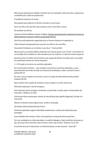 PASTOR CARLOS C DA SILVA
A CONTATO (11)95725-5927
24
Mesmo que passando por aflições o Senhor tem nos chamado a olhar para Ele e superarmos
os desafios que a vida nos proporciona.
A tendência humana é se cansar.
Mas aqueles que esperam no Senhor renovam as suas forças.
Deus nos olha e diz seja forte seja corajoso, assim como falou a Josué,
Ele também nos afirma.
Inúmeras histórias Bíblicas revelam milagres. Pessoas aparentemente irrelevantes tornam-se
desbravadoras e marcam a história de gerações futuras.
Davi ficou profundamente angustiado pois os homens falavam em apedrejá-lo;
Todos estavam amargurados por causa de seus filhos e de suas filhas.
Davi porém fortaleceu-se no Senhor o seu Deus.” 1 Samuel 30.6
Não sei qual a sua história Bíblica preferida nem mesmo qual é o seu “herói”, mas lembre-se:
as narrações são verdadeiras e são exemplos que nos inspiram a ir além de nossas fraquezas.
Quando a força nos faltar vamos lembrar que a graça do Senhor nos basta, pois o seu poder
nos aperfeiçoa mesmo em nossas fraquezas.
3 – O Coração se encontra os caminhos aplanados
bem aventurado o homem… cujo coração se encontra os caminhos aplanados, o qual,
passando pelo vale árido, faz dele um manancial; de bênçãos o cobre a primeira chuva.”
Salmos 84.5-6
Às vezes, nosso coração se torna duro, como o coração de pedra descrito pelo profeta
Ezequiel (36.26).
Mas o Senhor tem o poder de amolecer nosso coração e o encher de ternura.
Retirando todo peso e raiz de amargura ;
Que nenhuma raiz de amargura, brotando, vos perturbe e muitos sejam contaminados por
meio dela.” (Hebreus 12.15b).
Este homem bem-aventurado, mesmo no vale de Baca (que significa lágrimas), faz dele um
manancial.
Mesmo no deserto haverá água fresca, sombra e proteção.
Os tempos áridos produzirão bons frutos.
Caminhos aplanados sugerem liberdade nivelamento e ausência de obstáculos para
prosseguir.
Essa realidade nem sempre é física, mas espiritual e começa de dentro para fora.
Por isso restabelecei as mãos descaídas e os joelho trôpegos; e fazei caminhos retos para os
pés, para que não se extravie o que é manco; antes, seja curado.” (Hebreus 12.12-13)
O caminho do justo é todo plano; tu retamente pesas o andar do justo.” Isaías 26:7
 