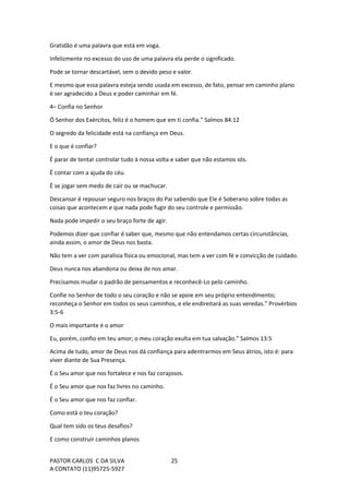 PASTOR CARLOS C DA SILVA
A CONTATO (11)95725-5927
25
Gratidão é uma palavra que está em voga.
Infelizmente no excesso do uso de uma palavra ela perde o significado.
Pode se tornar descartável, sem o devido peso e valor.
E mesmo que essa palavra esteja sendo usada em excesso, de fato, pensar em caminho plano
é ser agradecido a Deus e poder caminhar em fé.
4– Confia no Senhor
Ó Senhor dos Exércitos, feliz é o homem que em ti confia.” Salmos 84.12
O segredo da felicidade está na confiança em Deus.
E o que é confiar?
É parar de tentar controlar tudo à nossa volta e saber que não estamos sós.
É contar com a ajuda do céu.
É se jogar sem medo de cair ou se machucar.
Descansar é repousar seguro nos braços do Pai sabendo que Ele é Soberano sobre todas as
coisas que acontecem e que nada pode fugir do seu controle e permissão.
Nada pode impedir o seu braço forte de agir.
Podemos dizer que confiar é saber que, mesmo que não entendamos certas circunstâncias,
ainda assim, o amor de Deus nos basta.
Não tem a ver com paralisia física ou emocional, mas tem a ver com fé e convicção de cuidado.
Deus nunca nos abandona ou deixa de nos amar.
Precisamos mudar o padrão de pensamentos e reconhecê-Lo pelo caminho.
Confie no Senhor de todo o seu coração e não se apoie em seu próprio entendimento;
reconheça o Senhor em todos os seus caminhos, e ele endireitará as suas veredas.” Provérbios
3:5-6
O mais importante é o amor
Eu, porém, confio em teu amor; o meu coração exulta em tua salvação.” Salmos 13:5
Acima de tudo, amor de Deus nos dá confiança para adentrarmos em Seus átrios, isto é: para
viver diante de Sua Presença.
É o Seu amor que nos fortalece e nos faz corajosos.
É o Seu amor que nos faz livres no caminho.
É o Seu amor que nos faz confiar.
Como está o teu coração?
Qual tem sido os teus desafios?
E como construir caminhos planos
 