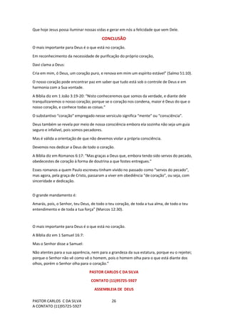 PASTOR CARLOS C DA SILVA
A CONTATO (11)95725-5927
26
Que hoje Jesus possa iluminar nossas vidas e gerar em nós a felicidade que vem Dele.
CONCLUSÃO
O mais importante para Deus é o que está no coração.
Em reconhecimento da necessidade de purificação do próprio coração,
Davi clama a Deus:
Cria em mim, ó Deus, um coração puro, e renova em mim um espírito estável” (Salmo 51:10).
O nosso coração pode encontrar paz em saber que tudo está sob o controle de Deus e em
harmonia com a Sua vontade.
A Bíblia diz em 1 João 3:19-20: “Nisto conheceremos que somos da verdade, e diante dele
tranquilizaremos o nosso coração; porque se o coração nos condena, maior é Deus do que o
nosso coração, e conhece todas as coisas.”
O substantivo “coração” empregado nesse versículo significa “mente” ou “consciência”.
Deus também se revela por meio de nossa consciência embora ela sozinha não seja um guia
seguro e infalível, pois somos pecadores.
Mas é válida a orientação de que não devemos violar a própria consciência.
Devemos nos dedicar a Deus de todo o coração.
A Bíblia diz em Romanos 6:17: “Mas graças a Deus que, embora tendo sido servos do pecado,
obedecestes de coração à forma de doutrina a que fostes entregues.”
Esses romanos a quem Paulo escreveu tinham vivido no passado como “servos do pecado”,
mas agora, pela graça de Cristo, passaram a viver em obediência “de coração”, ou seja, com
sinceridade e dedicação.
O grande mandamento é:
Amarás, pois, o Senhor, teu Deus, de todo o teu coração, de toda a tua alma, de todo o teu
entendimento e de toda a tua força” (Marcos 12:30).
O mais importante para Deus é o que está no coração.
A Bíblia diz em 1 Samuel 16:7:
Mas o Senhor disse a Samuel:
Não atentes para a sua aparência, nem para a grandeza da sua estatura, porque eu o rejeitei;
porque o Senhor não vê como vê o homem, pois o homem olha para o que está diante dos
olhos, porém o Senhor olha para o coração.”
PASTOR CARLOS C DA SILVA
CONTATO (11)95725-5927
ASSEMBLEIA DE DEUS
 