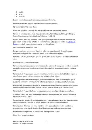 PASTOR CARLOS C DA SILVA
A CONTATO (11)95725-5927
3
3) roubo,
4) furto,
5) idolatria
E assim por diante esses são pecados visíveis que violem a lei.
Além desses existem pecados invisíveis em nossos pensamentos.
Por exemplo o Senhor Jesus disse:
Mas o que sai da boca procede do coração e é isso o que contamina o homem.
Porque do coração procedem os maus pensamentos, homicídios, adultérios, prostituição,
furtos, falsos testemunhos e blasfêmias” (Mateus 15: 18-19).
A partir desses versículos podemos saber que sejam os pecados de comportamento ou os
pecados em nossos corações todos os pensamentos e ações que vão contra as palavras de
Deus, e a verdade e que nos fazem rebelar e resistir a Deus.
São chamados de pecado por Deus.
Comparando isso a nós mesmos depois de sabermos o que é pecado descobrimos que
estamos cheios de pecado e podemos resistir e nos rebelar contra Deus,
Romanos 7:20 Ora, se eu faço o que não quero, já o não faço eu, mas o pecado que habita em
mim.
A qualquer hora e em qualquer lugar.
Por exemplo vivemos de acordo com nosso caráter satânico de arrogância e vaidade pensando
que podemos governar os outros nunca ouvindo ninguém e sempre querendo ter a palavra
final.
Romanos 7:18 Porque eu sei que, em mim, isto é, na minha carne, não habita bem algum; e,
com efeito, o querer está em mim, mas não consigo realizar o bem.
Quando gastamos e trabalhamos para o Senhor nos exibimos e nos exaltamos para que os
outros nos admirem e olhem para nós estamos competindo com Deus pela humanidade.
Vivemos pelo nosso caráter satânico de ser egoístas e gananciosos por isso colocamos nossos
interesses em primeiro lugar em todas as coisas e em nossas interações com os outros.
Romanos 7:19 Porque não faço o bem que quero, mas, o mal que não quero, esse faço.
Tramamos contra eles e nos envolvemos em disputas invejosas em prol do lucro perdemos
nossa humanidade e razão.
Temos o caráter satânico de sermos desonestos e enganadores portanto não podemos deixar
de contar mentiras e enganar os outros por causa de nossos próprios interesses;
Romanos 7:23 Mas vejo nos meus membros outra lei, que batalha contra a lei do meu
entendimento, e me prende debaixo da lei do pecado, que está nos meus membros.
Nós não apenas enganamos as pessoas mas até enganamos a Deus:
Mas a Deus ninguém engana,,
 