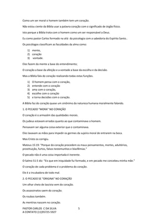 PASTOR CARLOS C DA SILVA
A CONTATO (11)95725-5927
5
Como um ser moral o homem também tem um coração.
Não estou ciente da Bíblia usar a palavra coração com o significado de órgão físico.
Isto porque a Bíblia trata com o homem como um ser responsável a Deus.
Eu como pastor Carlos formado na aliá da psicologia com a sabedoria do Espírito Santo..
Os psicólogos classificam as faculdades da alma como:
1) mente,
2) coração
3) vontade.
Eles fazem da mente a base do entendimento;
O coração a base da afeição e a vontade a base da escolha e da decisão.
Mas a Bíblia fala do coração realizando todas estas funções.
1) O homem pensa com o coração,
2) entende com o coração
3) ama com o coração,
4) escolhe com o coração
5) e torna decisões com o coração.
A Bíblia faz do coração quase um sinônimo da natureza humana moralmente falando.
1. O PECADO “MORA” NO CORAÇÃO
O coração é o armazém das qualidades morais.
Os judeus estavam errados quanto ao que contaminava o homem.
Pensavam ser alguma coisa exterior que o contaminava.
Eles lavavam as mãos para impedir os germes da sujeira moral de entrarem na boca.
Mas Cristo os corrigiu.
Mateus 15:19: “Porque do coração procedem os maus pensamentos, mortes, adultérios,
prostituição, furtos, falsos testemunhos e blasfêmias.”
O pecado não é uma coisa importada é inerente.
O Salmo 51:5 diz: “Eis que em iniquidade fui formado, e em pecado me concebeu minha mãe.”
O coração de cada problema é o problema do coração.
Ele é a incubadora de todo mal.
2. O PECADO SE “ORIGINA” NO CORAÇÃO
Um olhar cheio de lascívia vem do coração.
Os assassinatos saem do coração.
Os roubos também.
As mentiras nascem no coração.
 