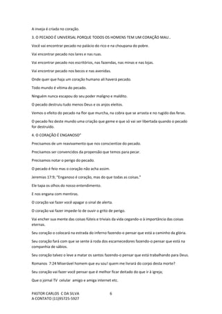 PASTOR CARLOS C DA SILVA
A CONTATO (11)95725-5927
6
A inveja é criada no coração.
3. O PECADO É UNIVERSAL PORQUE TODOS OS HOMENS TEM UM CORAÇÃO MAU..
Você vai encontrar pecado no palácio do rico e na choupana do pobre.
Vai encontrar pecado nos lares e nas ruas.
Vai encontrar pecado nos escritórios, nas fazendas, nas minas e nas lojas.
Vai encontrar pecado nos becos e nas avenidas.
Onde quer que haja um coração humano ali haverá pecado.
Todo mundo é vítima do pecado.
Ninguém nunca escapou do seu poder maligno e maldito.
O pecado destruiu tudo menos Deus e os anjos eleitos.
Vemos o efeito do pecado na flor que murcha, na cobra que se arrasta e no rugido das feras.
O pecado fez deste mundo uma criação que geme e que só vai ser libertada quando o pecado
for destruído.
4. O CORAÇÃO É ENGANOSO”
Precisamos de um reavivamento que nos conscientize do pecado.
Precisamos ser convencidos da propensão que temos para pecar.
Precisamos notar o perigo do pecado.
O pecado é feio mas o coração não acha assim.
Jeremias 17:9; “Enganoso é coração, mas do que todas as coisas.”
Ele tapa os olhos do nosso entendimento.
E nos engana com mentiras.
O coração vai fazer você apagar o sinal de alerta.
O coração vai fazer impede-lo de ouvir o grito de perigo.
Vai encher sua mente das coisas fúteis e triviais da vida cegando-o à importância das coisas
eternas.
Seu coração o colocará na estrada do inferno fazendo-o pensar que está a caminho da glória.
Seu coração fará com que se sente à roda dos escarnecedores fazendo-o pensar que está na
companhia de sábios.
Seu coração talvez o leve a matar os santos fazendo-o pensar que está trabalhando para Deus.
Romanos 7:24 Miserável homem que eu sou! quem me livrará do corpo desta morte?
Seu coração vai fazer você pensar que é melhor ficar deitado do que ir à igreja;
Que o jornal TV celular amigo e amiga internet etc.
 