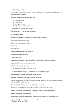 PASTOR CARLOS C DA SILVA
A CONTATO (11)95725-5927
7
É melhor do que a Bíblia.
Seu coração vai fazer você colocar as estrelas do Hollywood acima das estrelas de Deus – os
pregadores de Sua Palavra.
Os quatro problemas sociais principais são:
1) lares desfeitos,
2) alcoolismo,
3) doenças mentais
4) e patrão versus empregado.
E todos estes são problemas do coração.
Um coração mau é a raiz de cada lar desfeito.
Há três tipos de lares:
A) onde seus habitantes vivem uns dos outros (como parasites);
B) onde vivem uns com os outros e
C) onde vivem uns para os outros.
Alcoolismo!
Que problema!
O que faz o homem gostar de cachaça?
Não é a necessidade da bebida.
É um coração mau.
Enquanto milhões estão morrendo de fome os homens tem que tomar sua dose.
Enquanto os filhos choram pedindo comida,
Os homens tem que ter seu veneno.
Tal condição é o resultado de corações maus.
A tal chamada doença mental é unicamente uma doença do coração.
Os homens estão doentes da vida mas não do pecado.
Multidões não querem viver mas tem medo de morrer.
Dezenas de pessoas se ofereceram como voluntárias na corrida para a morte com a esquadra
atômica de 97 navios de guerra,
Quando a bomba atômica estava sendo testada no Pacífico.
O problema entre patrão e empregado é também um problema de coração.
Se todos os corações fossem direitos não haveria conflitos entre capital e labor.
Se todos os corações fossem direitos,
O trabalhador trabalharia para agradar Deus e o patrão pagaria para agradar a Deus.
 