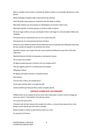 PASTOR CARLOS C DA SILVA
A CONTATO (11)95725-5927
8
Mas os corações maus tornam o controle de ambos os lados e os resultados são greves e mais
greves.
Nesta civilização complexa toda a vida está fora de controle.
Você não pode viajar porque os motoristas não vão dirigir os ônibus.
Não pode comprar um carro porque os metalúrgicos se recusam a fazer o aço.
Não pode sepultar os mortos porque os coveiros estão em greve.
Há só um lugar onde eu sei que a produção é total e este lugar é o reino do diabo a fábrica da
maldição.
Precisamos de um reavivamento em se crer no que Deus diz.
Precisamos de um reavivamento do temor de Deus.
Nínive era uma cidade má porém houve esperança para ela quando seus habitantes desceram
de seus cavalos de orgulho e se sentaram nas cinzas;
Quando trocaram suas roupas finas por sacos quando acreditaram no que Deus tinha dito
sobre eles;
Quando deixaram de lado os banquetes e começaram a jejuar.
Há cura para tal coração?
Há alguma esperança para o homem com um coração assim?
Será que alguém pode ter o remédio para tal coração?
SIM graças a Deus!
Há alguém que pode controlar o coração humano.
Davi clamou,
Cria em mim, ó Deus, um coração puro.”
Lemos que o Senhor abriu o coração de Lídia.
Lemos também que Deus purificou certos corações pela fé.
CAPÍTULO 2 COMO ESTÁ SEU CORAÇÃO?
A Bíblia refere-se ao coração de forma muito clara mostrando-o como o centro o âmago de
nosso ser como o “reservatório” de tudo que somos.
Em Lucas 6.45 está escrito:
O homem bom do bom tesouro do coração tira o bem, e o mau do mau tesouro tira o mal;
porque a boca fala do que está cheio o coração.
Nosso coração é a fonte na qual tiramos o bem ou o mal.
Em Jeremias 17.9 lemos:
 