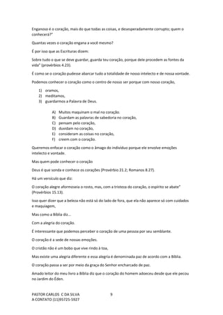 PASTOR CARLOS C DA SILVA
A CONTATO (11)95725-5927
9
Enganoso é o coração, mais do que todas as coisas, e desesperadamente corrupto; quem o
conhecerá?”
Quantas vezes o coração engana a você mesmo?
É por isso que as Escrituras dizem:
Sobre tudo o que se deve guardar, guarda teu coração, porque dele procedem as fontes da
vida” (provérbios 4.23).
É como se o coração pudesse abarcar tudo a totalidade de nosso intelecto e de nossa vontade.
Podemos conhecer o coração como o centro de nosso ser porque com nosso coração,
1) oramos,
2) meditamos,
3) guardarmos a Palavra de Deus.
A) Muitos maquinam o mal no coração.
B) Guardam as palavras de sabedoria no coração,
C) pensam pelo coração,
D) duvidam no coração,
E) consideram as coisas no coração,
F) creem com o coração.
Queremos enfocar o coração como o âmago do indivíduo porque ele envolve emoções
intelecto e vontade.
Mas quem pode conhecer o coração
Deus é que sonda e conhece os corações (Provérbio 21.2; Romanos 8.27).
Há um versículo que diz:
O coração alegre aformoseia o rosto, mas, com a tristeza do coração, o espírito se abate”
(Provérbios 15.13).
Isso quer dizer que a beleza não está só do lado de fora, que ela não aparece só com cuidados
e maquiagem,
Mas como a Bíblia diz...
Com a alegria do coração.
É interessante que podemos perceber o coração de uma pessoa por seu semblante.
O coração é a sede de nossas emoções.
O cristão não é um bobo que vive rindo à toa,
Mas existe uma alegria diferente e essa alegria é denominada paz de acordo com a Bíblia.
O coração passa a ser por meio da graça do Senhor encharcado de paz.
Amado leitor do meu livro a Bíblia diz que o coração do homem adoeceu desde que ele pecou
no Jardim do Éden.
 