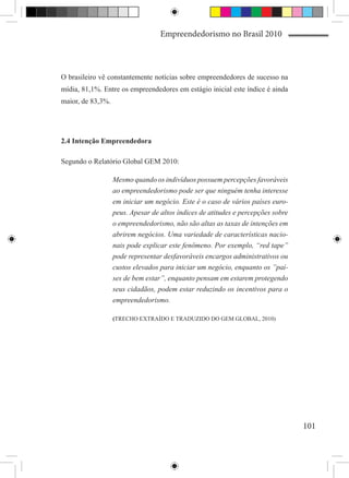 Empreendedorismo no Brasil 2010



O brasileiro vê constantemente notícias sobre empreendedores de sucesso na
mídia, 81,1%. Entre os empreendedores em estágio inicial este índice é ainda
maior, de 83,3%.




2.4 Intenção Empreendedora

Segundo o Relatório Global GEM 2010:

                   Mesmo quando os indivíduos possuem percepções favoráveis
                   ao empreendedorismo pode ser que ninguém tenha interesse
                   em iniciar um negócio. Este é o caso de vários países euro-
                   peus. Apesar de altos índices de atitudes e percepções sobre
                   o empreendedorismo, não são altas as taxas de intenções em
                   abrirem negócios. Uma variedade de características nacio-
                   nais pode explicar este fenômeno. Por exemplo, “red tape”
                   pode representar desfavoráveis encargos administrativos ou
                   custos elevados para iniciar um negócio, enquanto os ”paí-
                   ses de bem estar”, enquanto pensam em estarem protegendo
                   seus cidadãos, podem estar reduzindo os incentivos para o
                   empreendedorismo.

                   (TRECHO EXTRAÍDO E TRADUZIDO DO GEM GLOBAL, 2010)




                                                                                  101
 