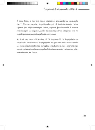 Empreendedorismo no Brasil 2010



A Costa Rica é o país com menor intenção de empreender de sua popula-
ção, 13,2%, entre os países impulsionados pela eficiência da América Latina.
Uganda, país impulsionado por fatores, Equador, pela eficiência, e Islândia,
pela inovação, são os países, dentro das suas respectivas categorias, com po-
pulação com as maiores intenções de empreender.

No Brasil, em 2010, a TEA foi de 17,5%, enquanto 26,5% da população em
idade adulta têm a intenção de empreender nos próximos anos, índice superior
aos países impulsionados pela inovação e pela eficiência, mas é inferior à mes-
ma categoria dos impulsionados pela eficiência na América Latina e aos países
impulsionados por fatores.




                                                                                  103
 