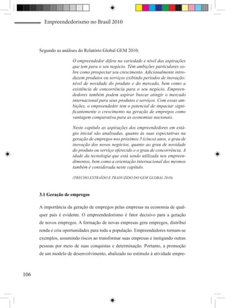 Empreendedorismo no Brasil 2010




      Segundo as análises do Relatório Global GEM 2010:

                       O empreendedor difere na variedade e nível das aspirações
                       que tem para o seu negócio. Têm ambições particulares so-
                       bre como prospectar seu crescimento. Adicionalmente intro-
                       duzem produtos ou serviços exibindo períodos de inovação:
                       nível de novidade do produto e do mercado, bem como a
                       existência de concorrência para o seu negócio. Empreen-
                       dedores também podem aspirar buscar atingir o mercado
                       internacional para seus produtos e serviços. Com essas am-
                       bições, o empreendedor tem o potencial de impactar signi-
                       ficantemente o crescimento na geração de empregos como
                       vantagem comparativa para as economias nacionais.

                       Neste capítulo as aspirações dos empreendedores em está-
                       gio inicial são analisadas, quanto às suas expectativas na
                       geração de empregos nos próximos 5 (cinco) anos, o grau de
                       inovação dos novos negócios, quanto ao grau de novidade
                       do produto ou serviço oferecido e o grau de concorrência. A
                       idade da tecnologia que está sendo utilizada nos empreen-
                       dimentos, bem como a orientação internacional dos mesmos
                       também é considerada neste capítulo.

                       (TRECHO EXTRAÍDO E TRADUZIDO DO GEM GLOBAL 2010)



      3.1 Geração de empregos

      A importância da geração de empregos pelas empresas na economia de qual-
      quer país é evidente. O empreendedorismo é fator decisivo para a geração
      de novos empregos. A formação de novas empresas gera empregos, distribui
      renda e cria oportunidades para toda a população. Empreendedores tornam-se
      exemplos, assumindo riscos ao transformar suas empresas e instigando outras
      pessoas por meio de suas conquistas e determinação. Portanto, a promoção
      de um modelo de desenvolvimento, abalizado no estímulo à atividade empre-



106
 