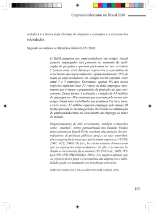 Empreendedorismo no Brasil 2010



endedora é a forma mais eficiente de impactar a economia e a estrutura das
sociedades.

Segundo as análises do Relatório Global GEM 2010:


                O GEM pergunta aos empreendedores em estágio inicial
                quantos empregados eles possuem no momento da reali-
                zação da pesquisa e quantos pretendem ter nos próximos
                5 (cinco) anos. Esta diferença representa a expectativa de
                crescimento do empreendimento. Aproximadamente 55% de
                todos os empreendedores em estágio inicial esperam criar
                entre 1 e 5 empregos. Entretanto, apenas 9% dos novos
                negócios esperam criar 20 (vinte) ou mais empregos, mos-
                trando que é menor o predomínio da projeção de alto cres-
                cimento. Dessa forma, é estimada a criação de 63 milhões
                de empregos nas 59 economias que esperam pelo menos em-
                pregar 1(um) novo trabalhador nos próximos 5 (cinco) anos,
                e entre esses, 27 milhões esperam empregar pelo menos 20
                (vinte) pessoas no mesmo período, ilustrando a contribuição
                do empreendedorismo no crescimento do emprego ao redor
                do mundo.

                Empreendedores de alto crescimento, também conhecidos
                como “gazelas”, termo popularizado nos Estados Unidos
                pelo economista David Birch, recebem alta atenção dos for-
                muladores de políticas públicas graças às suas contribui-
                ções na geração de empregos pelas novas empresas (AUTIO,
                2007; ACS, 2008). De fato, há vários estudos demostrando
                que as aspirações empreendedoras de alto crescimento li-
                deram o crescimento da economia (BAUM et al., 2001; WI-
                KLUND AND SHEPHERD, 2003). Isto implica afirmar que
                os esforços feitos para o crescimento das aspirações e habi-
                lidades pode ser traduzido em benefícios concretos.

                (TRECHO EXTRAÍDO E TRADUZIDO DO GEM GLOBAL 2010)




                                                                               107
 