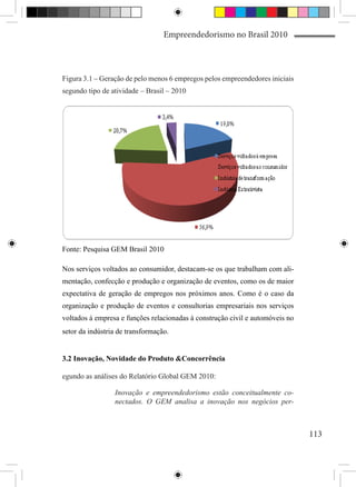 Empreendedorismo no Brasil 2010



Figura 3.1 – Geração de pelo menos 6 empregos pelos empreendedores iniciais
segundo tipo de atividade – Brasil – 2010




Fonte: Pesquisa GEM Brasil 2010

Nos serviços voltados ao consumidor, destacam-se os que trabalham com ali-
mentação, confecção e produção e organização de eventos, como os de maior
expectativa de geração de empregos nos próximos anos. Como é o caso da
organização e produção de eventos e consultorias empresariais nos serviços
voltados à empresa e funções relacionadas à construção civil e automóveis no
setor da indústria de transformação.


3.2 Inovação, Novidade do Produto &Concorrência

egundo as análises do Relatório Global GEM 2010:

                 Inovação e empreendedorismo estão conceitualmente co-
                 nectados. O GEM analisa a inovação nos negócios per-



                                                                               113
 