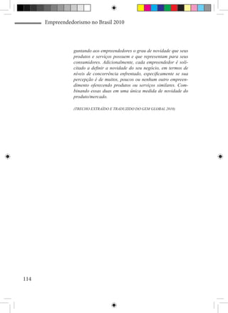 Empreendedorismo no Brasil 2010



                 guntando aos empreendedores o grau de novidade que seus
                 produtos e serviços possuem e que representam para seus
                 consumidores. Adicionalmente, cada empreendedor é soli-
                 citado a definir a novidade do seu negócio, em termos de
                 níveis de concorrência enfrentado, especificamente se sua
                 percepção é de muitos, poucos ou nenhum outro empreen-
                 dimento oferecendo produtos ou serviços similares. Com-
                 binando essas duas em uma única medida de novidade do
                 produto/mercado.

                 (TRECHO EXTRAÍDO E TRADUZIDO DO GEM GLOBAL 2010)




114
 