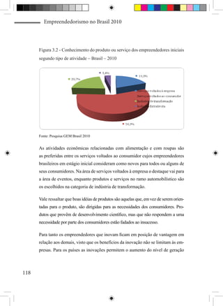 Empreendedorismo no Brasil 2010




      Figura 3.2 - Conhecimento do produto ou serviço dos empreendedores iniciais
      segundo tipo de atividade – Brasil – 2010




      Fonte: Pesquisa GEM Brasil 2010


      As atividades econômicas relacionadas com alimentação e com roupas são
      as preferidas entre os serviços voltados ao consumidor cujos empreendedores
      brasileiros em estágio inicial consideram como novos para todos ou alguns de
      seus consumidores. Na área de serviços voltados à empresa o destaque vai para
      a área de eventos, enquanto produtos e serviços no ramo automobilístico são
      os escolhidos na categoria de indústria de transformação.

      Vale ressaltar que boas idéias de produtos são aquelas que, em vez de serem orien-
      tadas para o produto, são dirigidas para as necessidades dos consumidores. Pro-
      dutos que provêm de desenvolvimento científico, mas que não respondem a uma
      necessidade por parte dos consumidores estão fadados ao insucesso.

      Para tanto os empreendedores que inovam ficam em posição de vantagem em
      relação aos demais, visto que os benefícios da inovação não se limitam às em-
      presas. Para os países as inovações permitem o aumento do nível de geração



118
 