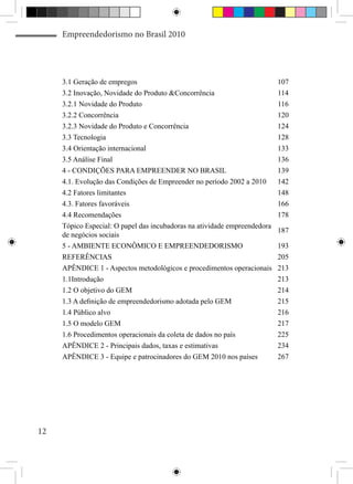 Empreendedorismo no Brasil 2010




     3.1 Geração de empregos                                               107
     3.2 Inovação, Novidade do Produto &Concorrência                       114
     3.2.1 Novidade do Produto                                             116
     3.2.2 Concorrência                                                    120
     3.2.3 Novidade do Produto e Concorrência                              124
     3.3 Tecnologia                                                        128
     3.4 Orientação internacional                                          133
     3.5 Análise Final                                                     136
     4 - CONDIÇÕES PARA EMPREENDER NO BRASIL                               139
     4.1. Evolução das Condições de Empreender no período 2002 a 2010      142
     4.2 Fatores limitantes                                                148
     4.3. Fatores favoráveis                                               166
     4.4 Recomendações                                                     178
     Tópico Especial: O papel das incubadoras na atividade empreendedora
                                                                           187
     de negócios sociais
     5 - AMBIENTE ECONÔMICO E EMPREENDEDORISMO                             193
     REFERÊNCIAS                                                           205
     APÊNDICE 1 - Aspectos metodológicos e procedimentos operacionais      213
     1.1Introdução                                                         213
     1.2 O objetivo do GEM                                                 214
     1.3 A definição de empreendedorismo adotada pelo GEM                  215
     1.4 Público alvo                                                      216
     1.5 O modelo GEM                                                      217
     1.6 Procedimentos operacionais da coleta de dados no país             225
     APÊNDICE 2 - Principais dados, taxas e estimativas                    234
     APÊNDICE 3 - Equipe e patrocinadores do GEM 2010 nos países           267




12
 