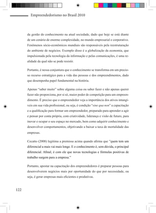 Empreendedorismo no Brasil 2010



      da gestão do conhecimento na atual sociedade, dado que hoje se está diante
      de um cenário de enorme complexidade, no mundo empresarial e corporativo.
      Fenômenos sócio-econômicos mundiais são responsáveis pela reestruturação
      do ambiente de negócios. Exemplo disso é a globalização da economia, que
      impulsionada pela tecnologia da informação e pelas comunicações, é uma re-
      alidade da qual não se pode resistir.

      Portanto, é nessa conjuntura que o conhecimento se transforma em um precio-
      so recurso estratégico para a vida das pessoas e dos empreendimentos, dado
      que desempenha papel fundamental na história.

      Apenas “saber muito” sobre alguma coisa ou saber fazer e não apenas querer
      fazer não proporciona, por si só, maior poder de competição para um empreen-
      dimento. É preciso que o empreendedor veja a importância dos ativos intangí-
      veis em sua vida profissional, ou seja, é condição “sine qua non” a capacitação
      e a qualificação para formar um empreendedor, preparado para aprender a agir
      e pensar por conta própria, com criatividade, liderança e visão de futuro, para
      inovar e ocupar o seu espaço no mercado, bem como adquirir conhecimento e
      desenvolver comportamentos, objetivando a baixar a taxa de mortalidade das
      empresas.

      Cecatto (2008) legitima a premissa acima quando afirma que ”quem tem um
      diferencial a mais vai mais longe. E o conhecimento é, sem dúvida, o principal
      diferencial. Afinal, é com ele que novas tecnologias e fórmulas positivas de
      trabalho surgem para a empresa.”

      Portanto, apostar na capacitação dos empreendedores é preparar pessoas para
      desenvolverem negócios mais por oportunidade do que por necessidade, ou
      seja, é gerar empresas mais eficientes e produtivas.



122
 