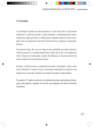 Empreendedorismo no Brasil 2010




3.3 Tecnologia




A tecnologia é produto de uma economia e é uma força para o crescimento
econômico e social de um país. É parte integrante e fundamental dos empre-
endimentos, dado que afeta e é afetada pelas tradições culturais de uma socie-
dade. Elas são igualmente uma forma de desenvolver e projetar o empreende-
dorismo.

Em primeiro lugar, deve ser um artigo de alta qualidade que tenha alterado a
vida das pessoas e se tornado indispensável. Além disso, deve ter atingido um
nível estimável de notoriedade a ponto de influenciar o desenvolvimento de
outros artigos tão revolucionários quanto.


Portanto, o GEM examina a amplitude da questão “tecnologia”, onde o parâ-
metro utilizado é o tempo em que a tecnologia empregada nos negócios está
disponível no mercado, segundo a percepção do próprio empreendedor.


No quadro 3.15 pode-se analisar os resultados dos países participantes da pes-
quisa neste quesito, segundo sua divisão em categorias de desenvolvimento
econômico.




                                                                                 127
 